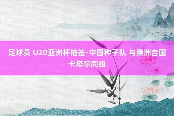 足球员 U20亚洲杯抽签-中国种子队 与澳洲吉国卡塔尔同组