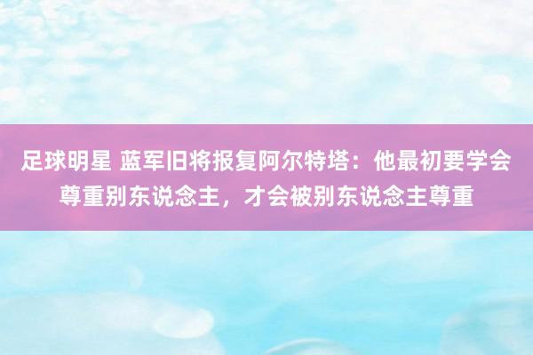 足球明星 蓝军旧将报复阿尔特塔：他最初要学会尊重别东说念主，才会被别东说念主尊重