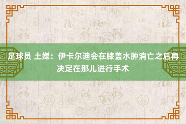 足球员 土媒：伊卡尔迪会在膝盖水肿消亡之后再决定在那儿进行手术