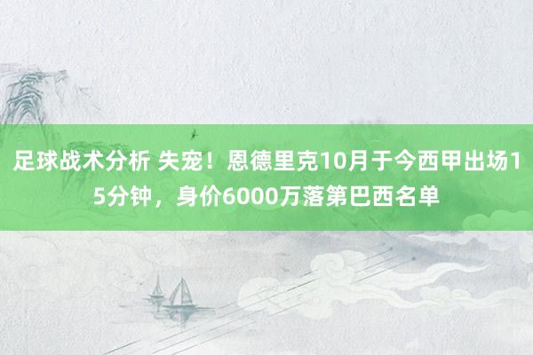 足球战术分析 失宠！恩德里克10月于今西甲出场15分钟，身价6000万落第巴西名单