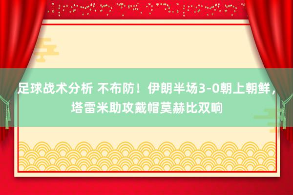 足球战术分析 不布防！伊朗半场3-0朝上朝鲜，塔雷米助攻戴帽莫赫比双响