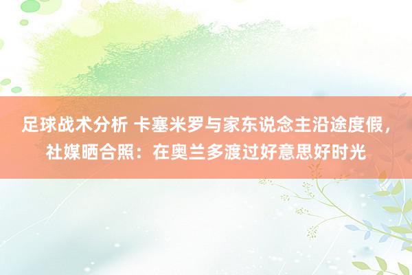 足球战术分析 卡塞米罗与家东说念主沿途度假，社媒晒合照：在奥兰多渡过好意思好时光