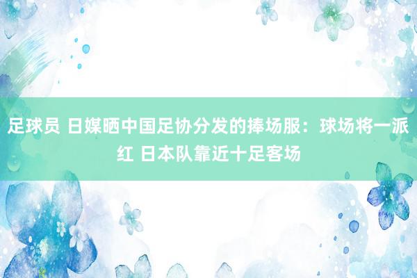 足球员 日媒晒中国足协分发的捧场服：球场将一派红 日本队靠近十足客场