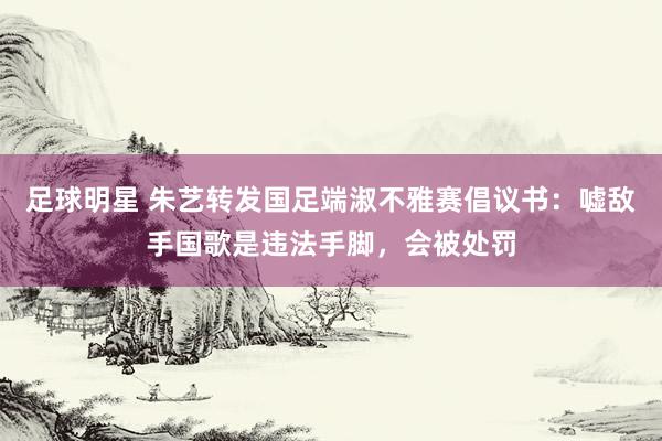 足球明星 朱艺转发国足端淑不雅赛倡议书：嘘敌手国歌是违法手脚，会被处罚