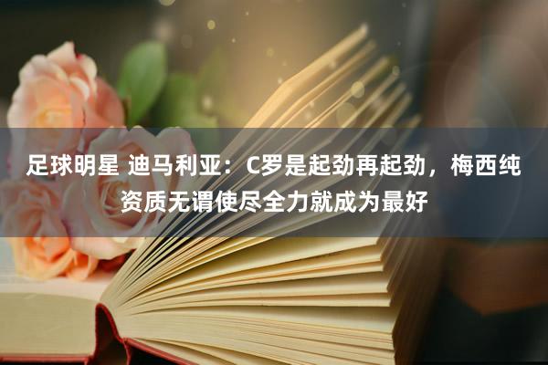 足球明星 迪马利亚：C罗是起劲再起劲，梅西纯资质无谓使尽全力就成为最好