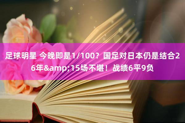 足球明星 今晚即是1/100？国足对日本仍是结合26年&15场不堪！战绩6平9负