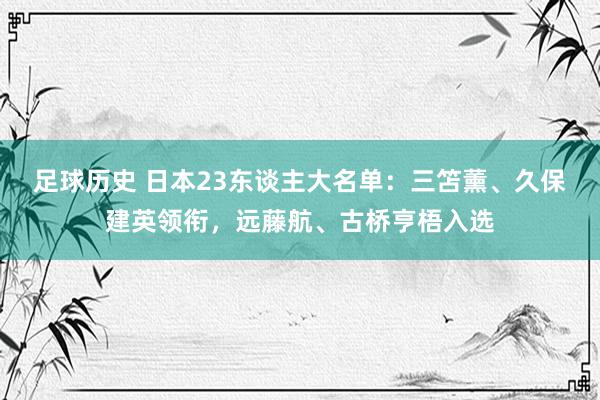 足球历史 日本23东谈主大名单：三笘薰、久保建英领衔，远藤航、古桥亨梧入选