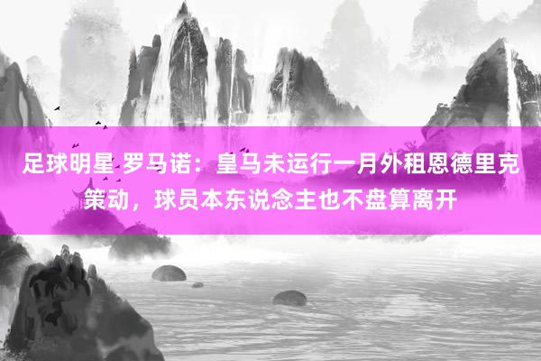 足球明星 罗马诺：皇马未运行一月外租恩德里克策动，球员本东说念主也不盘算离开