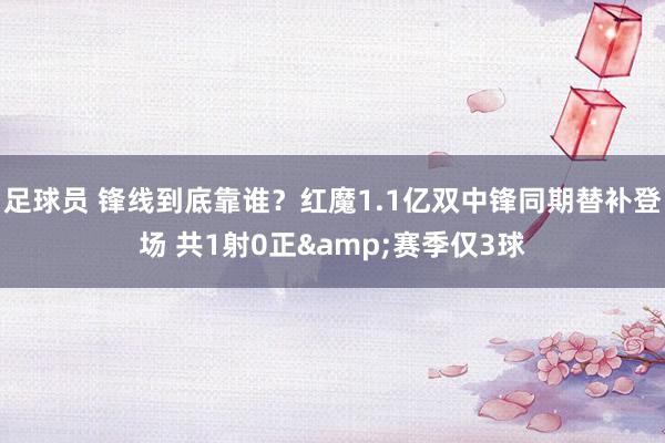 足球员 锋线到底靠谁？红魔1.1亿双中锋同期替补登场 共1射0正&赛季仅3球