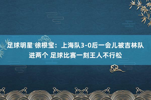 足球明星 徐根宝：上海队3-0后一会儿被吉林队进两个 足球比赛一刻王人不行松