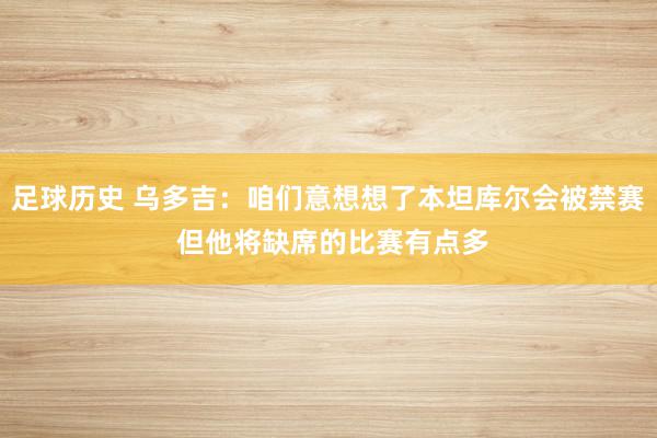 足球历史 乌多吉：咱们意想想了本坦库尔会被禁赛 但他将缺席的比赛有点多