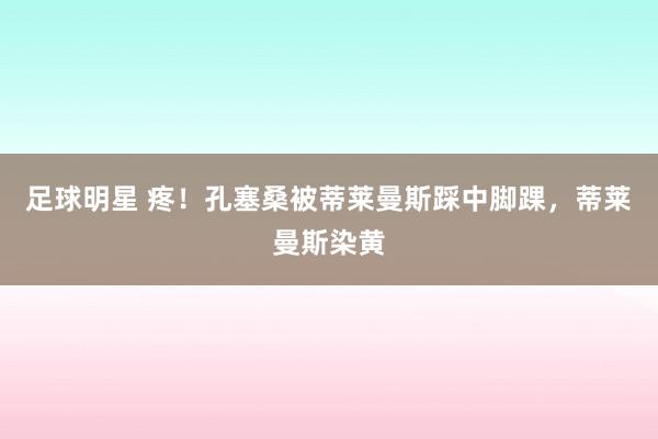 足球明星 疼！孔塞桑被蒂莱曼斯踩中脚踝，蒂莱曼斯染黄