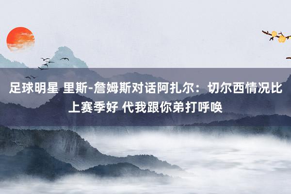 足球明星 里斯-詹姆斯对话阿扎尔：切尔西情况比上赛季好 代我跟你弟打呼唤