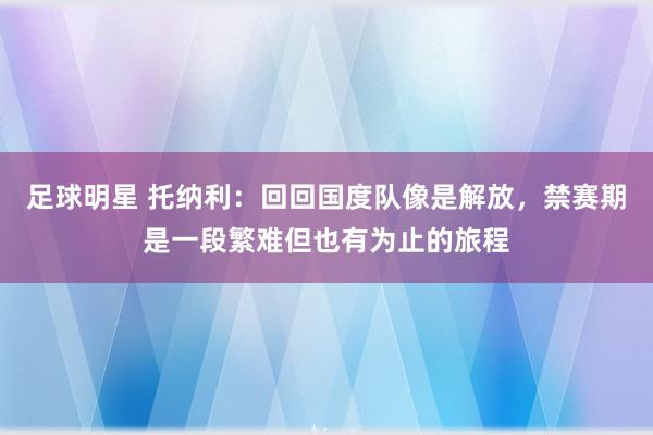 足球明星 托纳利：回回国度队像是解放，禁赛期是一段繁难但也有为止的旅程