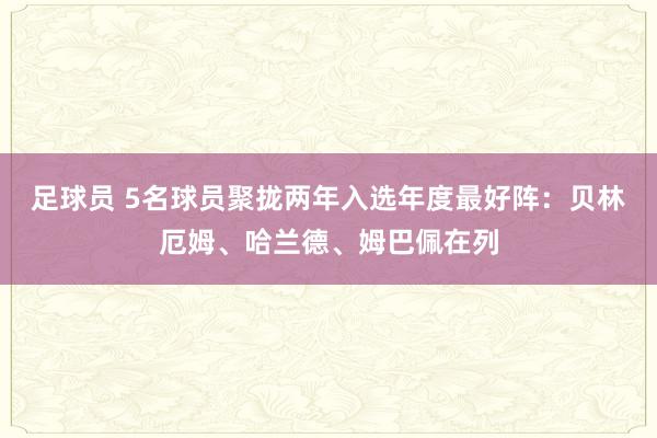 足球员 5名球员聚拢两年入选年度最好阵：贝林厄姆、哈兰德、姆巴佩在列