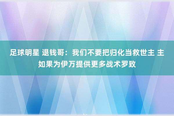 足球明星 退钱哥：我们不要把归化当救世主 主如果为伊万提供更多战术罗致