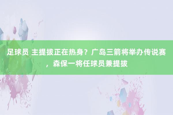 足球员 主提拔正在热身？广岛三箭将举办传说赛，森保一将任球员兼提拔