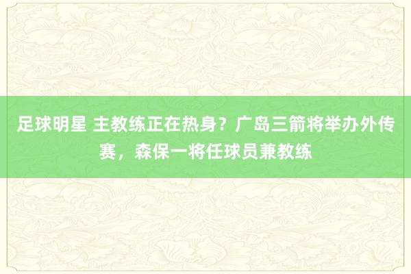 足球明星 主教练正在热身？广岛三箭将举办外传赛，森保一将任球员兼教练