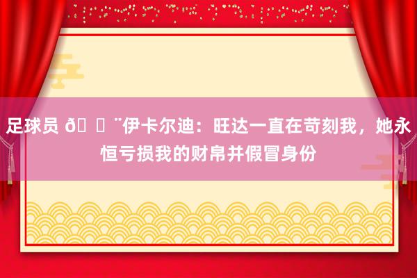 足球员 😨伊卡尔迪：旺达一直在苛刻我，她永恒亏损我的财帛并假冒身份