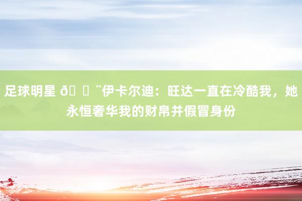 足球明星 😨伊卡尔迪：旺达一直在冷酷我，她永恒奢华我的财帛并假冒身份