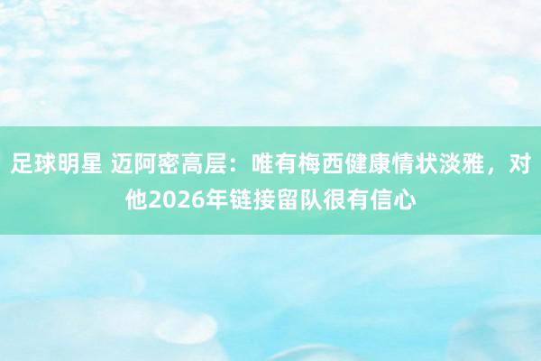 足球明星 迈阿密高层：唯有梅西健康情状淡雅，对他2026年链接留队很有信心