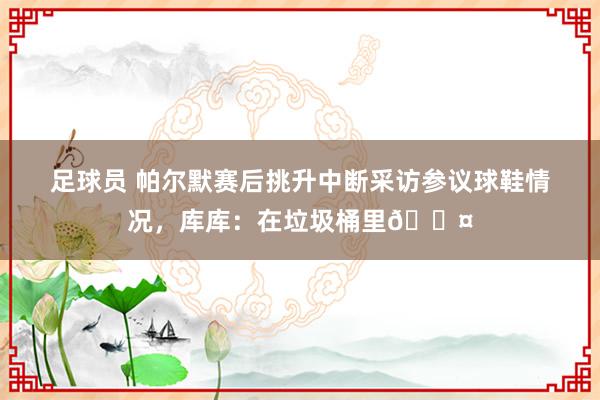 足球员 帕尔默赛后挑升中断采访参议球鞋情况，库库：在垃圾桶里😤