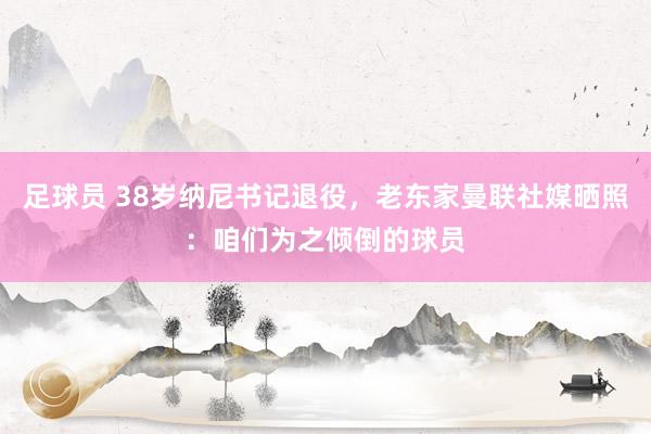 足球员 38岁纳尼书记退役，老东家曼联社媒晒照：咱们为之倾倒的球员