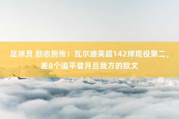 足球员 励志别传！瓦尔迪英超142球现役第二，差8个追平曾月旦我方的欧文