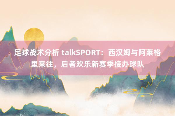 足球战术分析 talkSPORT：西汉姆与阿莱格里来往，后者欢乐新赛季接办球队