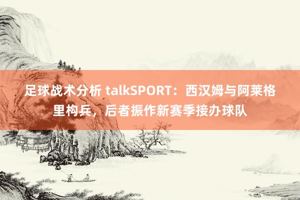 足球战术分析 talkSPORT：西汉姆与阿莱格里构兵，后者振作新赛季接办球队