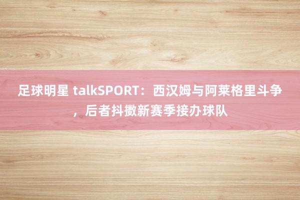 足球明星 talkSPORT：西汉姆与阿莱格里斗争，后者抖擞新赛季接办球队