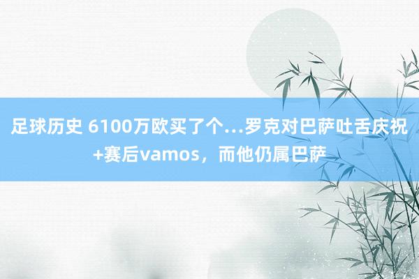 足球历史 6100万欧买了个…罗克对巴萨吐舌庆祝+赛后vamos，而他仍属巴萨