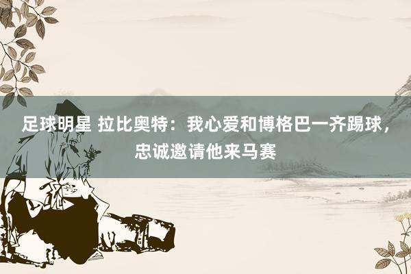 足球明星 拉比奥特：我心爱和博格巴一齐踢球，忠诚邀请他来马赛