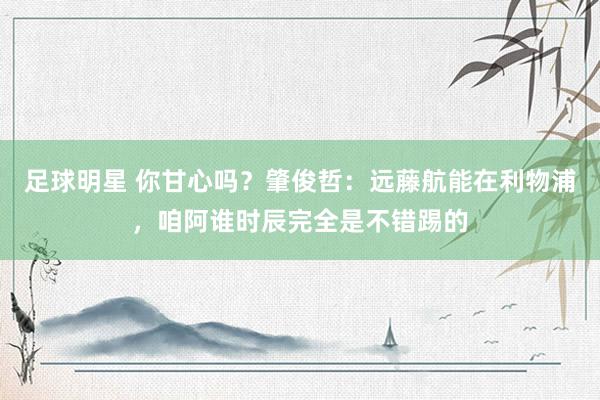 足球明星 你甘心吗？肇俊哲：远藤航能在利物浦，咱阿谁时辰完全是不错踢的