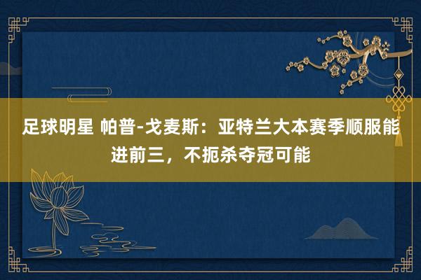 足球明星 帕普-戈麦斯：亚特兰大本赛季顺服能进前三，不扼杀夺冠可能