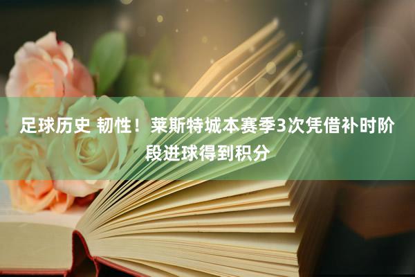 足球历史 韧性！莱斯特城本赛季3次凭借补时阶段进球得到积分