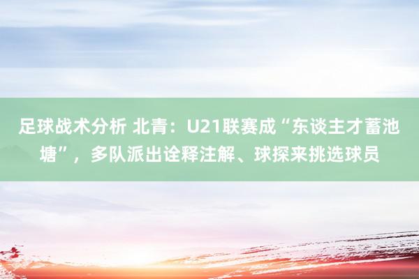 足球战术分析 北青：U21联赛成“东谈主才蓄池塘”，多队派出诠释注解、球探来挑选球员