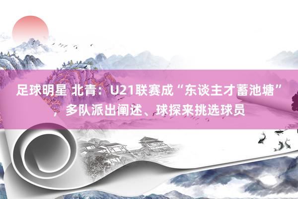 足球明星 北青：U21联赛成“东谈主才蓄池塘”，多队派出阐述、球探来挑选球员