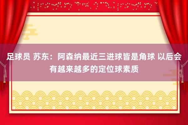 足球员 苏东：阿森纳最近三进球皆是角球 以后会有越来越多的定位球素质