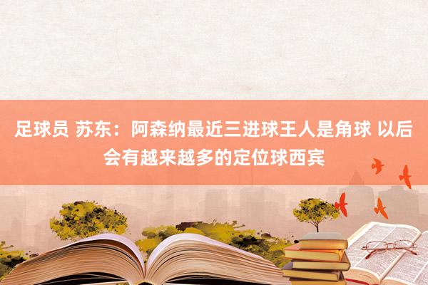 足球员 苏东：阿森纳最近三进球王人是角球 以后会有越来越多的定位球西宾