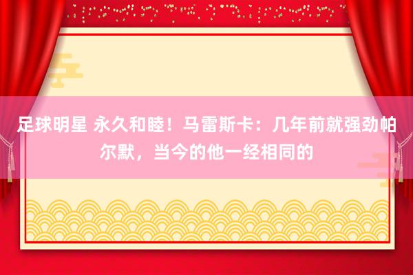 足球明星 永久和睦！马雷斯卡：几年前就强劲帕尔默，当今的他一经相同的