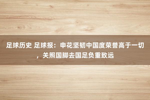 足球历史 足球报：申花坚韧中国度荣誉高于一切，关照国脚去国足负重致远