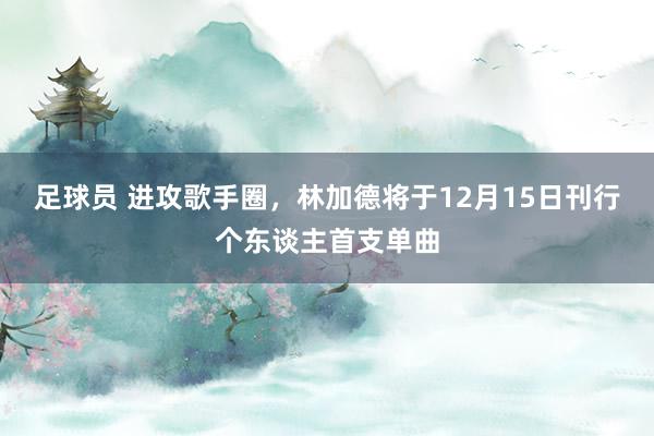 足球员 进攻歌手圈，林加德将于12月15日刊行个东谈主首支单曲