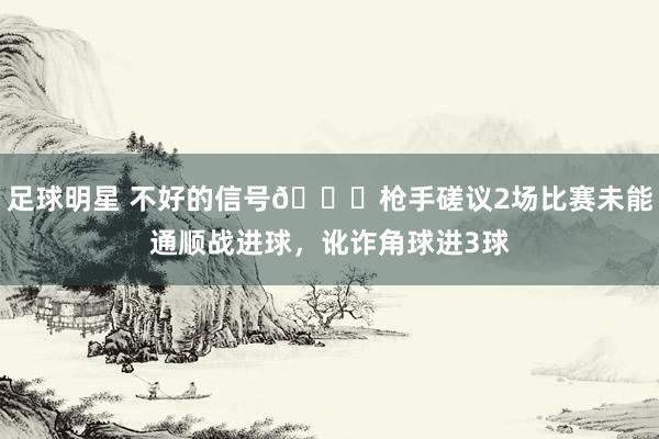 足球明星 不好的信号😕枪手磋议2场比赛未能通顺战进球，讹诈角球进3球