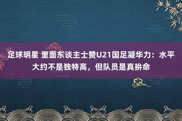 足球明星 里面东谈主士赞U21国足凝华力：水平大约不是独特高，但队员是真拚命