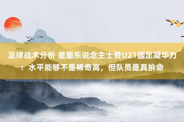 足球战术分析 里面东说念主士赞U21国足凝华力：水平能够不是稀奇高，但队员是真拚命