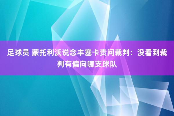 足球员 蒙托利沃说念丰塞卡责问裁判：没看到裁判有偏向哪支球队