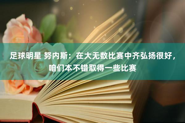 足球明星 努内斯：在大无数比赛中齐弘扬很好，咱们本不错取得一些比赛