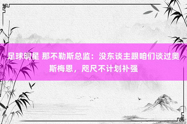 足球明星 那不勒斯总监：没东谈主跟咱们谈过奥斯梅恩，咫尺不计划补强