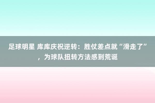 足球明星 库库庆祝逆转：胜仗差点就“滑走了”，为球队扭转方法感到荒诞